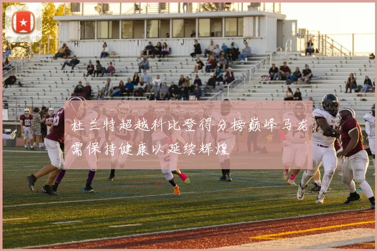 杜兰特超越科比登得分榜巅峰马龙需保持健康以延续辉煌