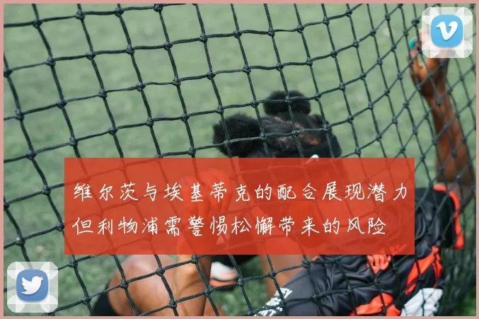 维尔茨与埃基蒂克的配合展现潜力但利物浦需警惕松懈带来的风险