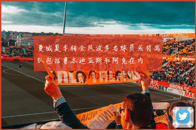 曼城夏季转会风波多名球员或将离队包括鲁本迪亚斯和阿克在内
