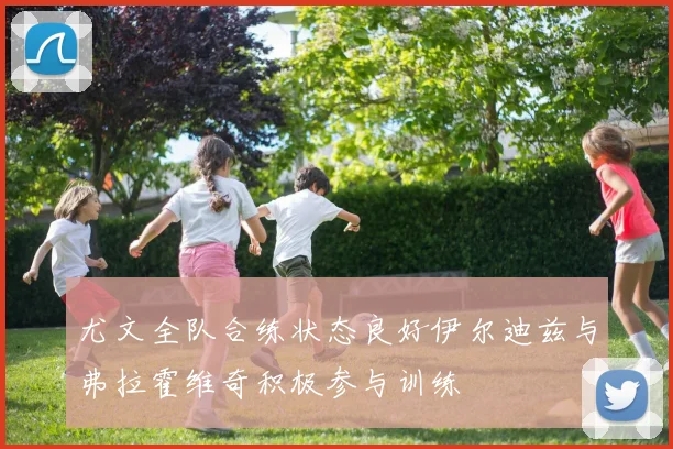 尤文全队合练状态良好伊尔迪兹与弗拉霍维奇积极参与训练