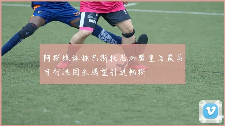 阿斯媒体称巴斯托尼加盟皇马最具可行性国米渴望引进帕斯