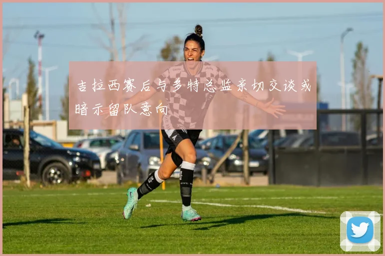 吉拉西赛后与多特总监亲切交谈或暗示留队意向