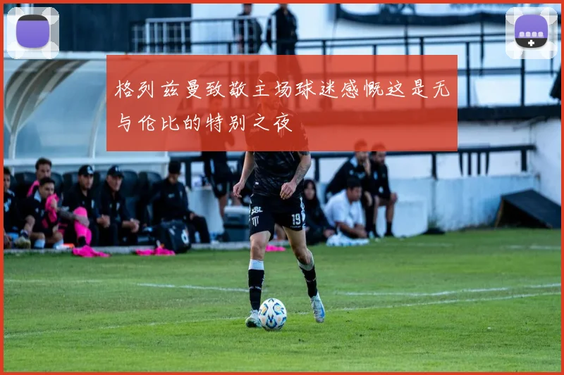 格列兹曼致敬主场球迷感慨这是无与伦比的特别之夜