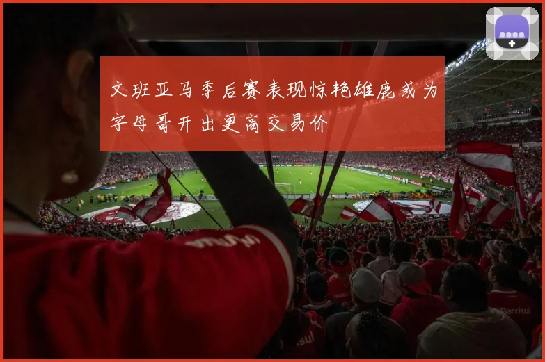 文班亚马季后赛表现惊艳雄鹿或为字母哥开出更高交易价