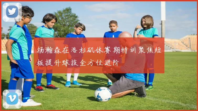 杨瀚森在洛杉矶休赛期特训聚焦短板提升球技全方位进阶