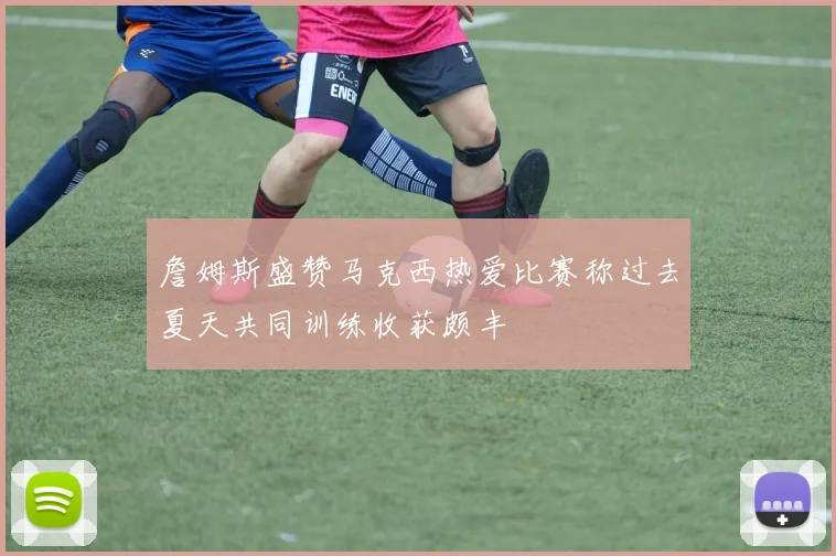 詹姆斯盛赞马克西热爱比赛称过去夏天共同训练收获颇丰