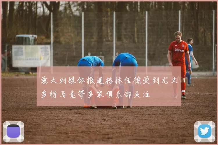 意大利媒体报道格林伍德受到尤文多特马竞等多家俱乐部关注