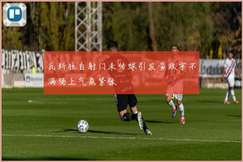 瓦科独自射门未传球引发黄政宇不满场上气氛紧张