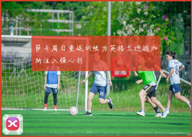 萨卡周日重返训练为英格兰迎战加纳注入强心剂