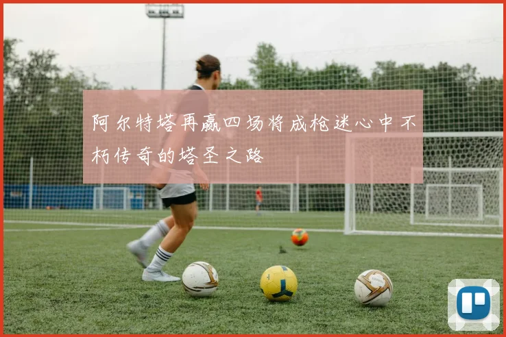 阿尔特塔再赢四场将成枪迷心中不朽传奇的塔圣之路