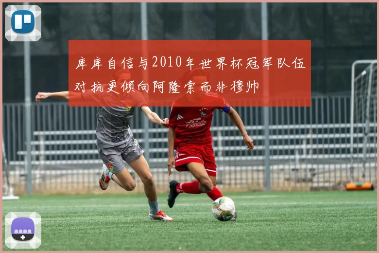 库库自信与2010年世界杯冠军队伍对抗更倾向阿隆索而非穆帅