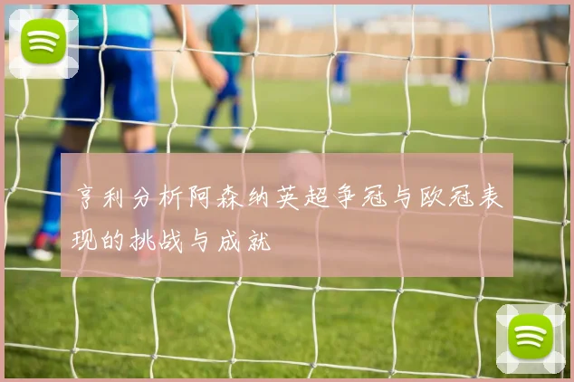 亨利分析阿森纳英超争冠与欧冠表现的挑战与成就