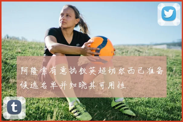 阿隆索有意执教英超切尔西已准备候选名单并知晓其可用性
