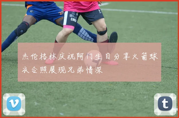 杰伦格林庆祝阿门生日分享火箭球衣合照展现兄弟情深