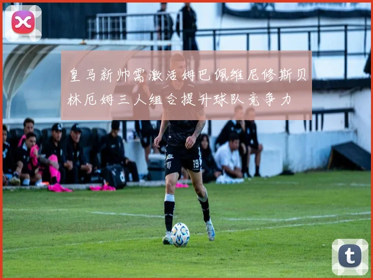 皇马新帅需激活姆巴佩维尼修斯贝林厄姆三人组合提升球队竞争力