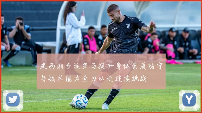 皮西利专注罗马提升身体素质防守与战术能力全力以赴迎接挑战