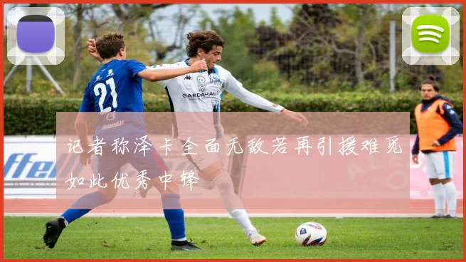 记者称泽卡全面无敌若再引援难觅如此优秀中锋
