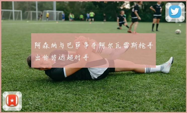 阿森纳与巴萨争夺阿尔瓦雷斯枪手出价将远超对手