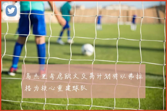 乌杰里考虑欧文交易计划将以弗拉格为核心重建球队